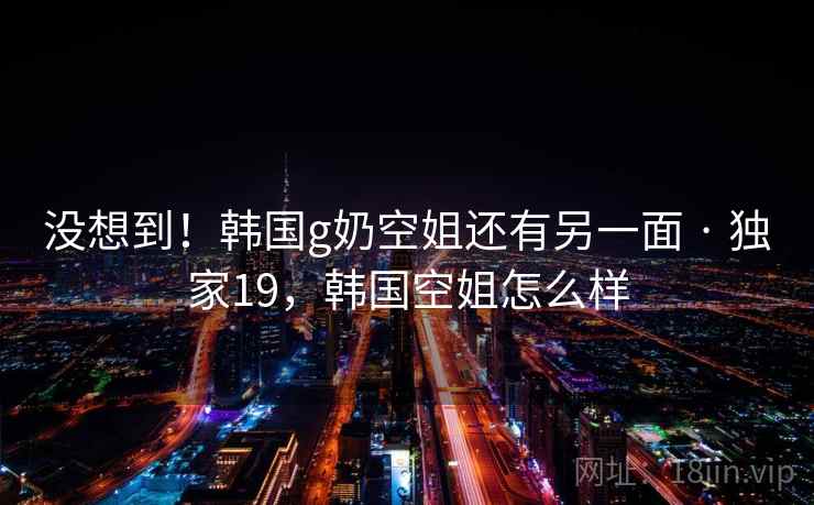没想到！韩国g奶空姐还有另一面 · 独家19，韩国空姐怎么样