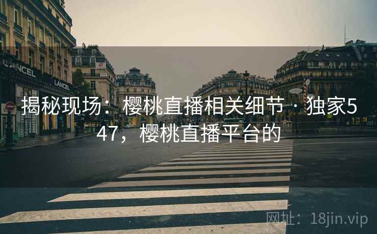 揭秘现场：樱桃直播相关细节 · 独家547，樱桃直播平台的