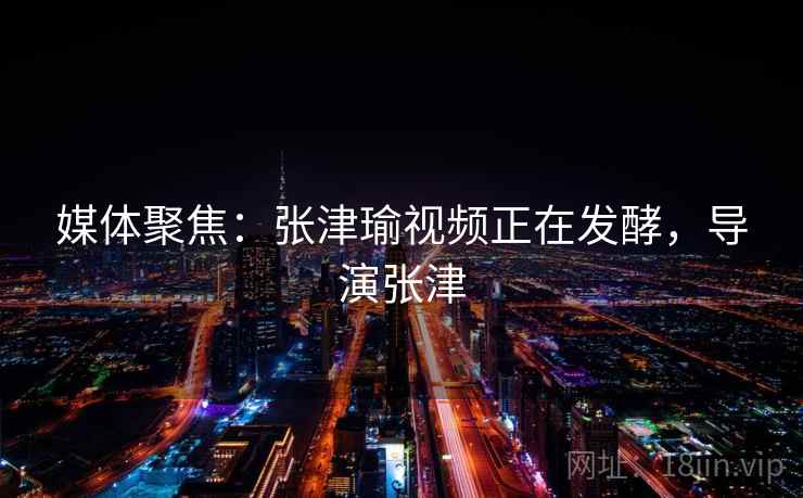 媒体聚焦：张津瑜视频正在发酵，导演张津