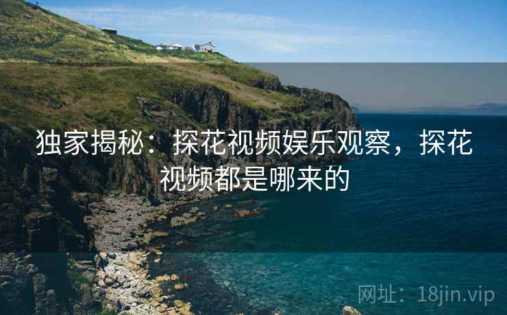 独家揭秘：探花视频娱乐观察，探花视频都是哪来的