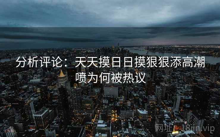 分析评论：天天摸日日摸狠狠添高潮喷为何被热议
