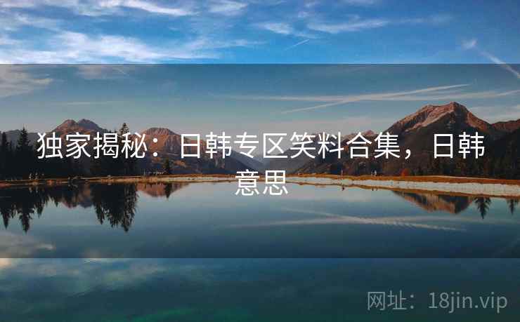 独家揭秘：日韩专区笑料合集，日韩意思