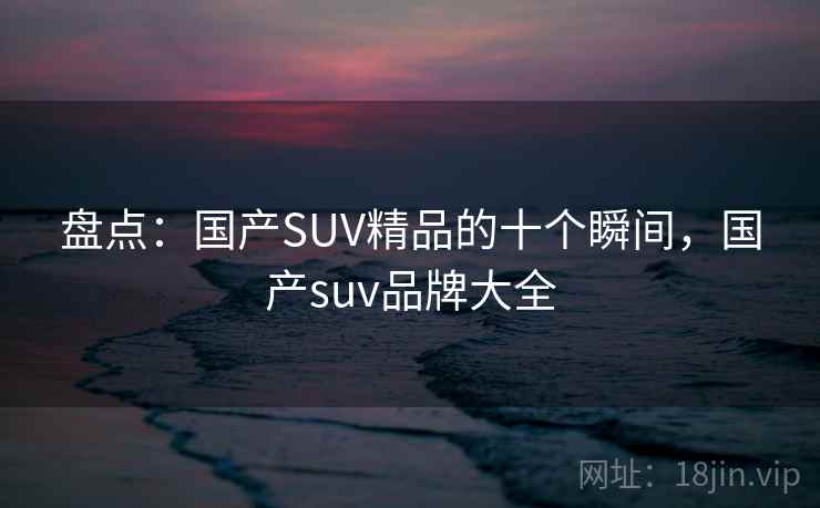 盘点:国产SUV精品的十个瞬间,国产suv品牌大全