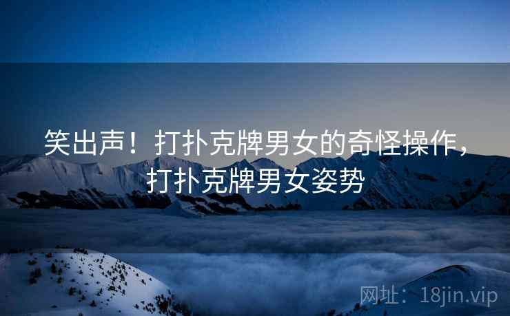 笑出声！打扑克牌男女的奇怪操作，打扑克牌男女姿势