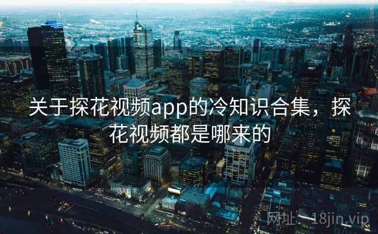 关于探花视频app的冷知识合集，探花视频都是哪来的