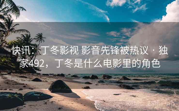 快讯:丁冬影视 影音先锋被热议 · 独家492,丁冬是什么电影里的角色