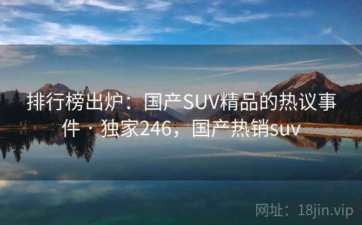 排行榜出炉：国产SUV精品的热议事件 · 独家246，国产热销suv