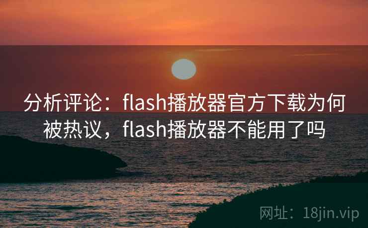 分析评论：flash播放器官方下载为何被热议，flash播放器不能用了吗