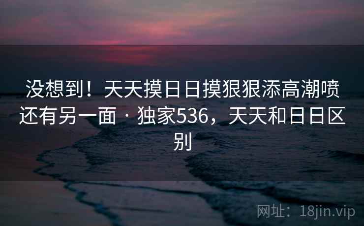 没想到！天天摸日日摸狠狠添高潮喷还有另一面 · 独家536，天天和日日区别