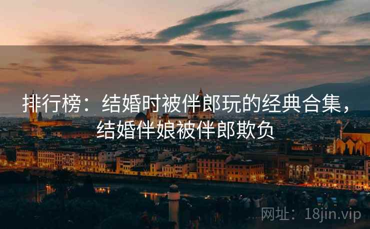 排行榜:结婚时被伴郎玩的经典合集,结婚伴娘被伴郎欺负