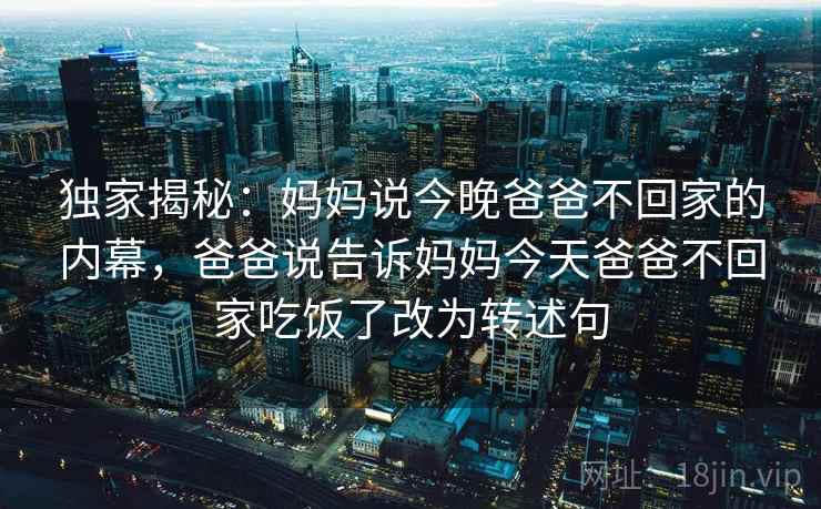 独家揭秘：妈妈说今晚爸爸不回家的内幕，爸爸说告诉妈妈今天爸爸不回家吃饭了改为转述句