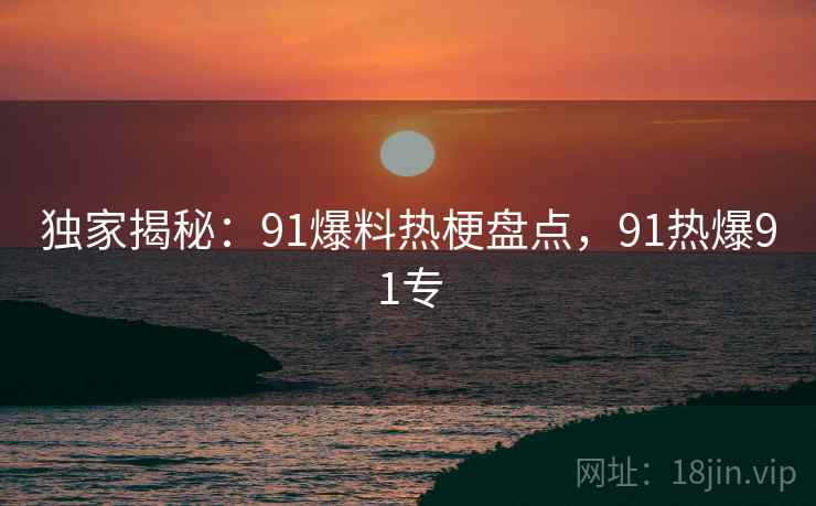 独家揭秘:91爆料热梗盘点,91热爆91专