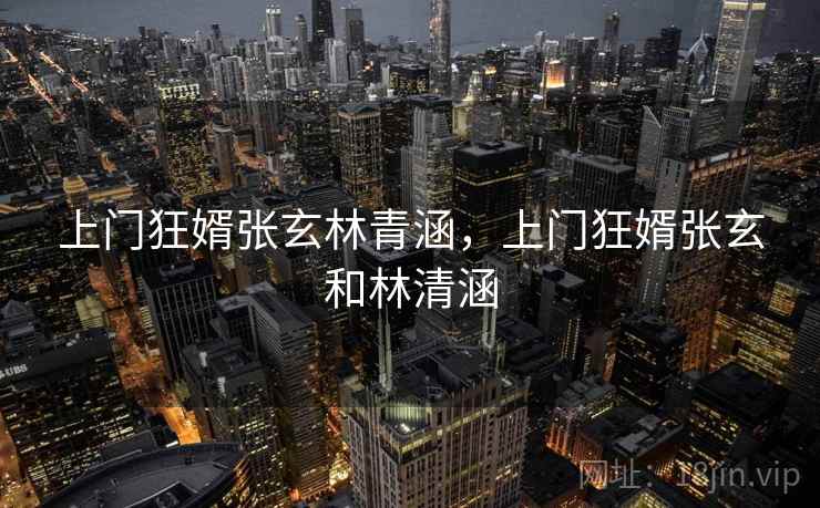 上门狂婿张玄林青涵,上门狂婿张玄和林清涵