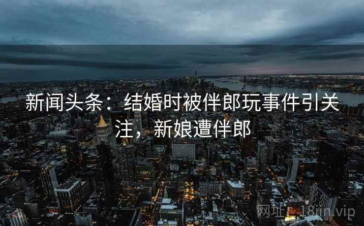 新闻头条:结婚时被伴郎玩事件引关注,新娘遭伴郎