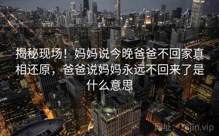 揭秘现场!妈妈说今晚爸爸不回家真相还原,爸爸说妈妈永远不回来了是什么意思